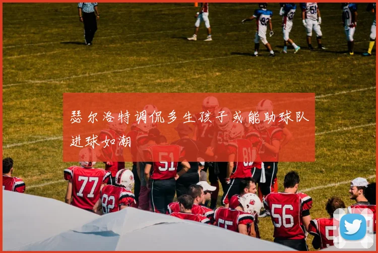 瑟尔洛特调侃多生孩子或能助球队进球如潮