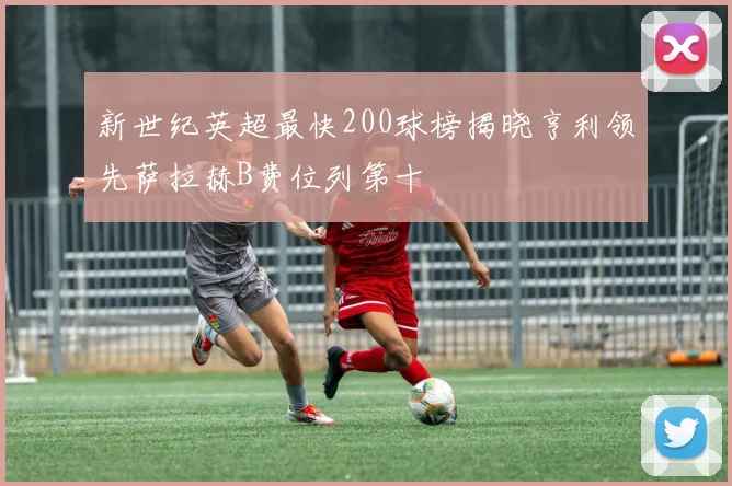 新世纪英超最快200球榜揭晓亨利领先萨拉赫B费位列第十