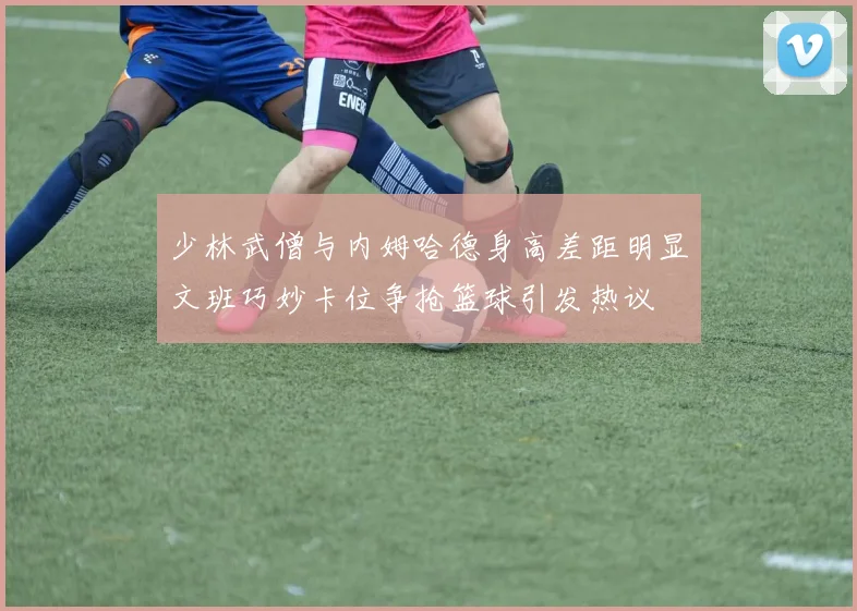 少林武僧与内姆哈德身高差距明显文班巧妙卡位争抢篮球引发热议