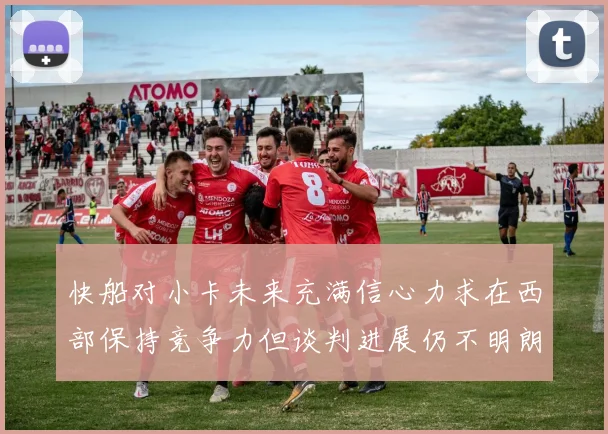 快船对小卡未来充满信心力求在西部保持竞争力但谈判进展仍不明朗