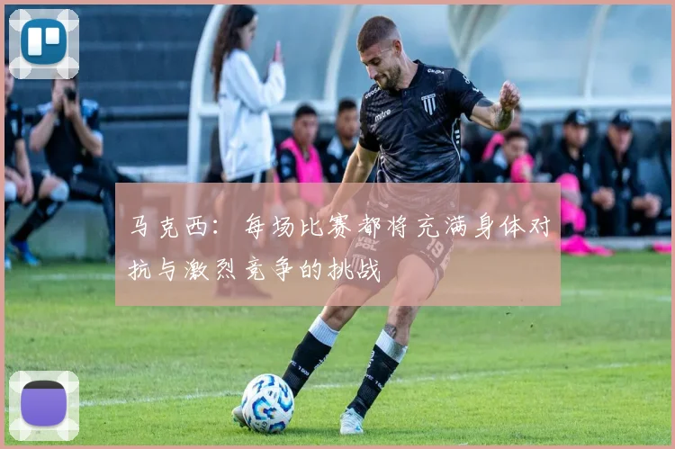 马克西：每场比赛都将充满身体对抗与激烈竞争的挑战
