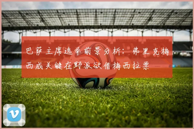 巴萨主席选举前景分析：弗里克梅西成关键在野派欲借梅西拉票