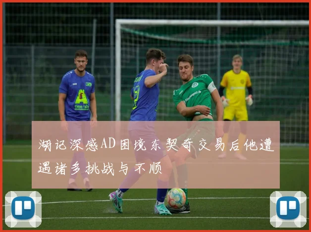 湖记深感AD困境东契奇交易后他遭遇诸多挑战与不顺