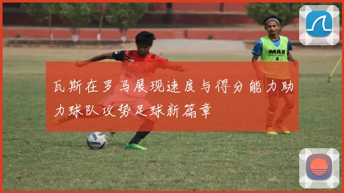 瓦斯在罗马展现速度与得分能力助力球队攻势足球新篇章