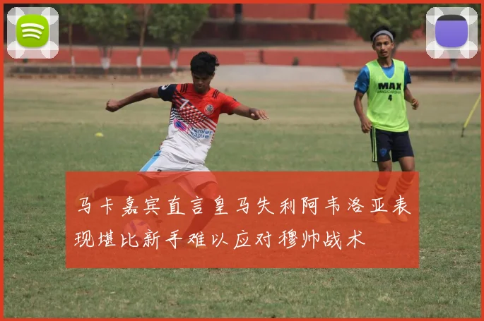 马卡嘉宾直言皇马失利阿韦洛亚表现堪比新手难以应对穆帅战术