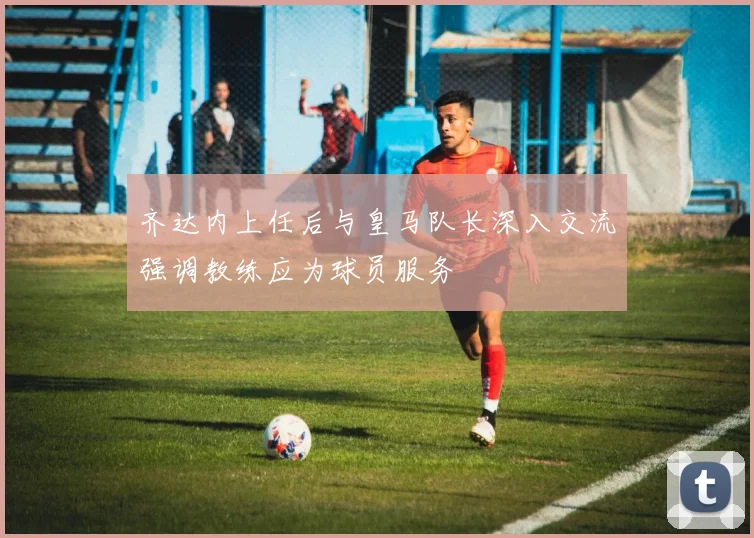齐达内上任后与皇马队长深入交流强调教练应为球员服务