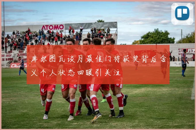 库尔图瓦谈月最佳门将获奖背后含义个人状态回暖引关注