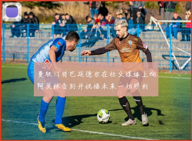 曼联门将巴延德尔在社交媒体上向阿莫林告别并祝福未来一切顺利