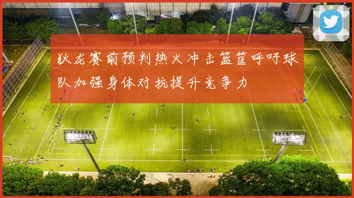 狄龙赛前预判热火冲击篮筐呼吁球队加强身体对抗提升竞争力
