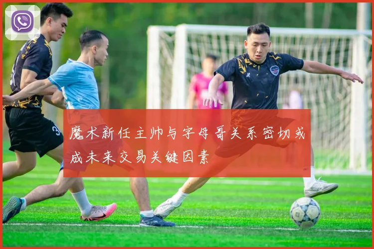 魔术新任主帅与字母哥关系密切或成未来交易关键因素
