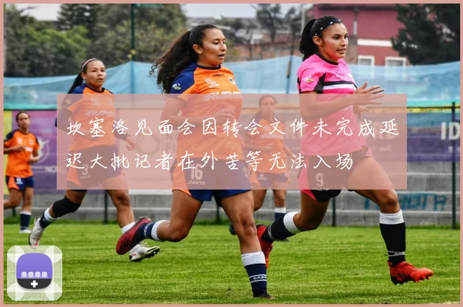 坎塞洛见面会因转会文件未完成延迟大批记者在外苦等无法入场
