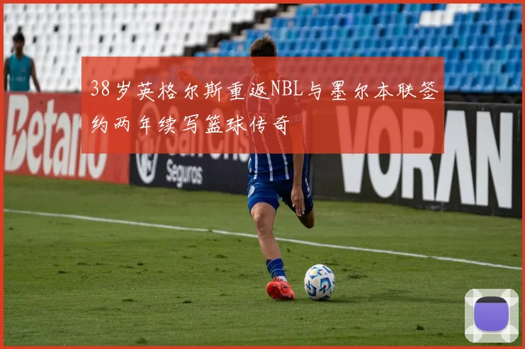 38岁英格尔斯重返NBL与墨尔本联签约两年续写篮球传奇