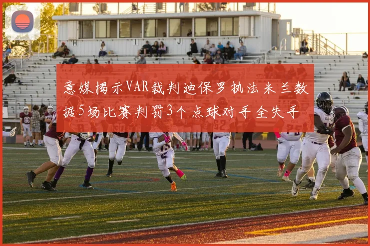 意媒揭示VAR裁判迪保罗执法米兰数据5场比赛判罚3个点球对手全失手