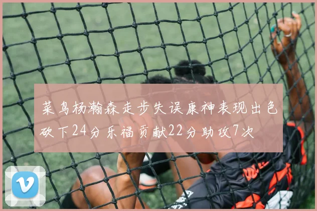 菜鸟杨瀚森走步失误康神表现出色砍下24分乐福贡献22分助攻7次