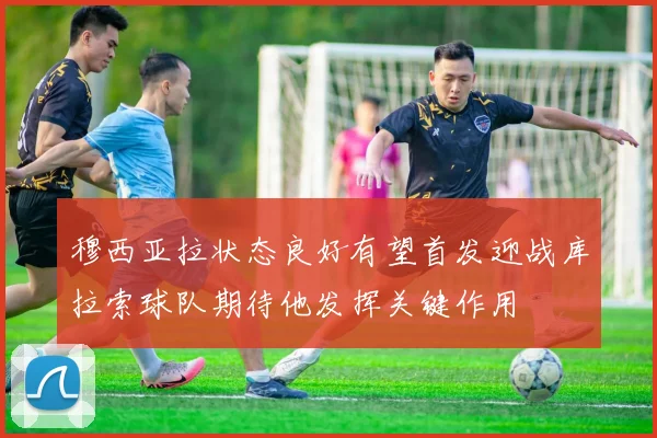 穆西亚拉状态良好有望首发迎战库拉索球队期待他发挥关键作用